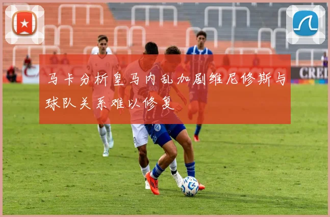 马卡分析皇马内乱加剧维尼修斯与球队关系难以修复
