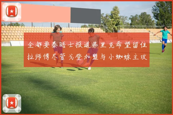 全都要泰晤士报道弗里克希望留住拉师傅尽管戈登加盟与小蜘蛛主攻