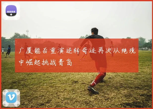 广厦能否重演逆转奇迹再次从绝境中崛起挑战青岛