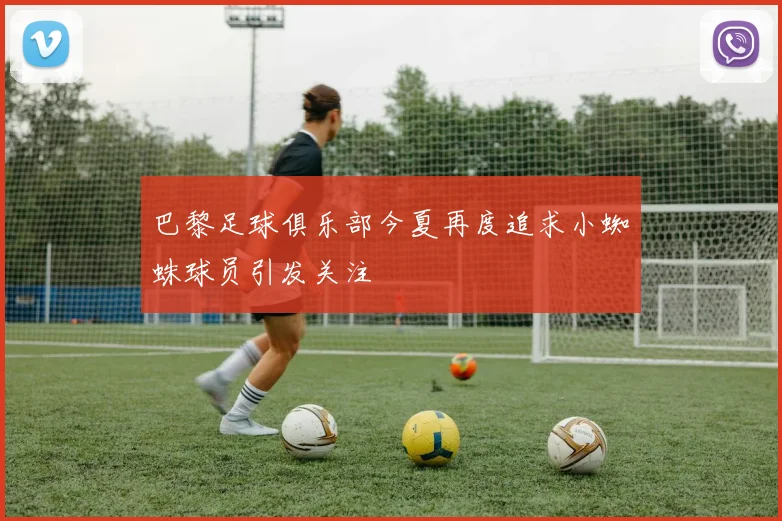 巴黎足球俱乐部今夏再度追求小蜘蛛球员引发关注