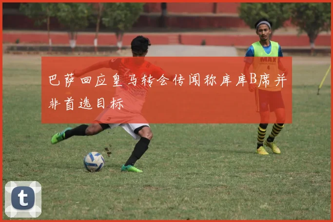 巴萨回应皇马转会传闻称库库B席并非首选目标