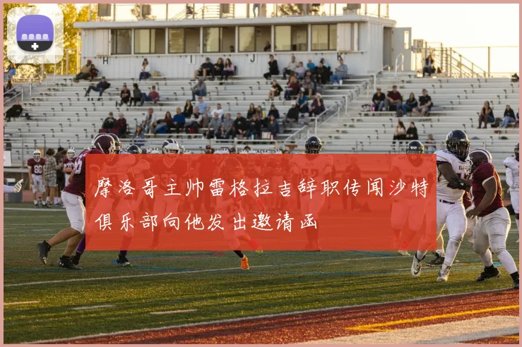 摩洛哥主帅雷格拉吉辞职传闻沙特俱乐部向他发出邀请函