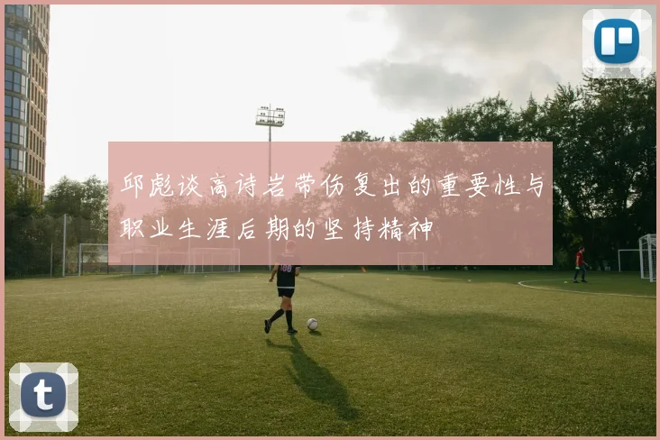 邱彪谈高诗岩带伤复出的重要性与职业生涯后期的坚持精神
