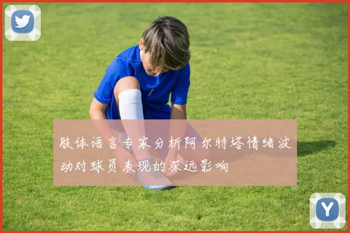 肢体语言专家分析阿尔特塔情绪波动对球员表现的深远影响