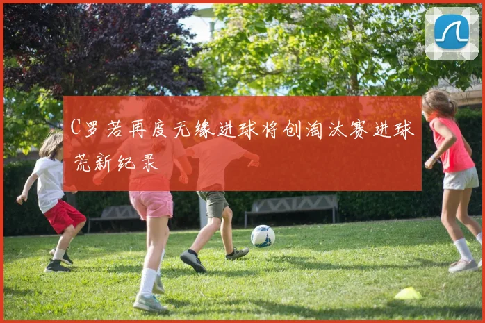 C罗若再度无缘进球将创淘汰赛进球荒新纪录