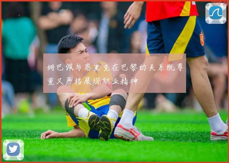 姆巴佩与恩里克在巴黎的关系既尊重又严格展现职业精神