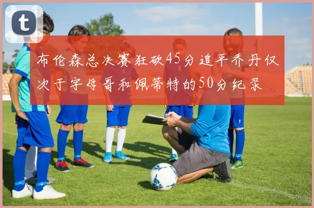 布伦森总决赛狂砍45分追平乔丹仅次于字母哥和佩蒂特的50分纪录