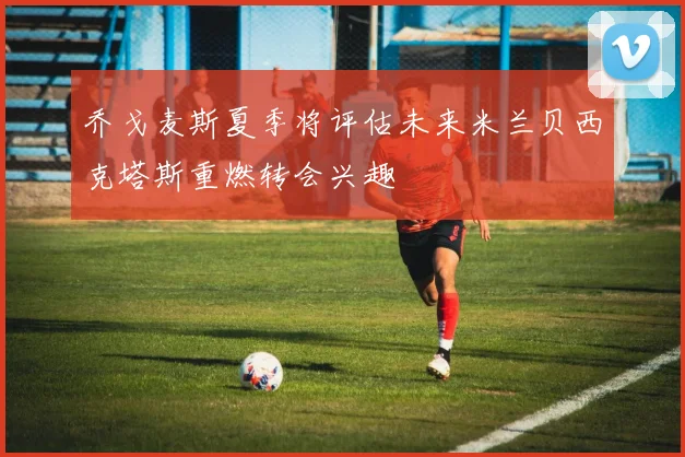 乔戈麦斯夏季将评估未来米兰贝西克塔斯重燃转会兴趣